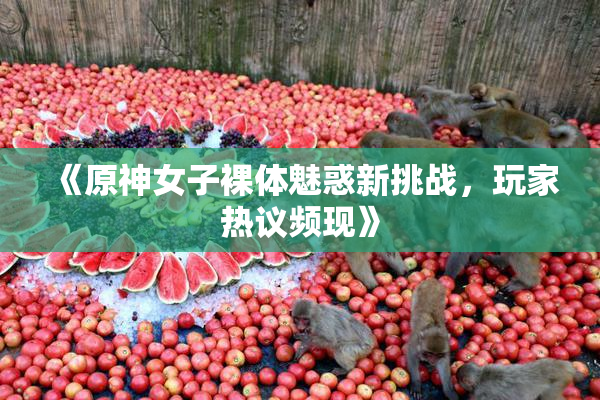 《原神女子裸体魅惑新挑战，玩家热议频现》