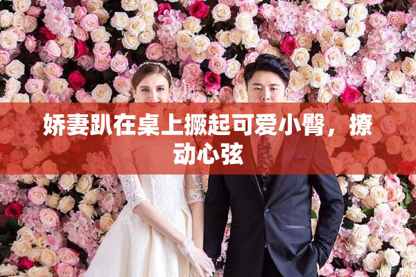 娇妻趴在桌上撅起可爱小臀，撩动心弦
