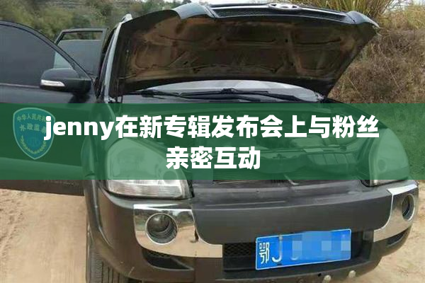 jenny在新专辑发布会上与粉丝亲密互动
