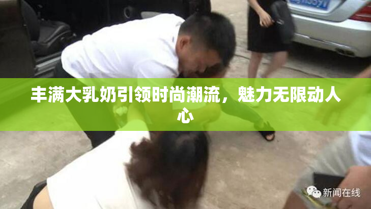 丰满大乳奶引领时尚潮流，魅力无限动人心