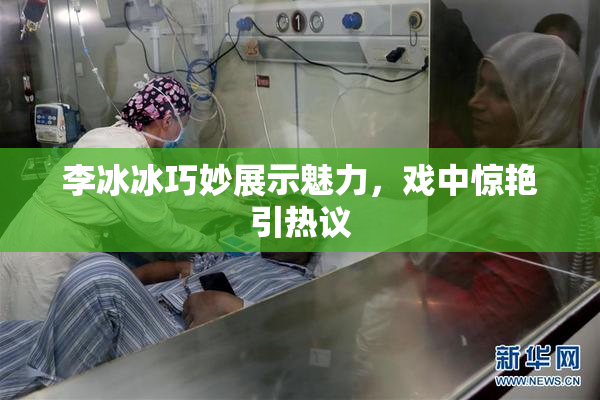 李冰冰巧妙展示魅力，戏中惊艳引热议