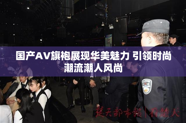 国产AV旗袍展现华美魅力 引领时尚潮流潮人风尚