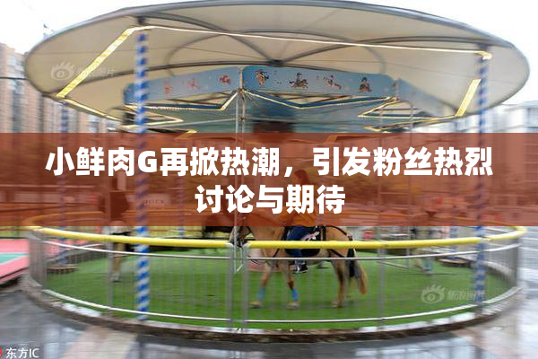 小鲜肉G再掀热潮，引发粉丝热烈讨论与期待