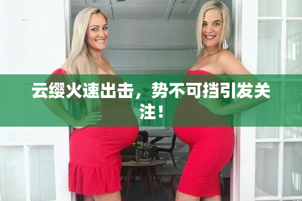 云缨火速出击，势不可挡引发关注！