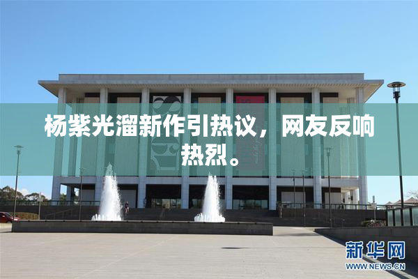 杨紫光溜新作引热议，网友反响热烈。