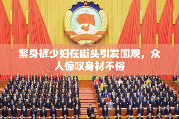 紧身裤少妇在街头引发围观，众人惊叹身材不俗