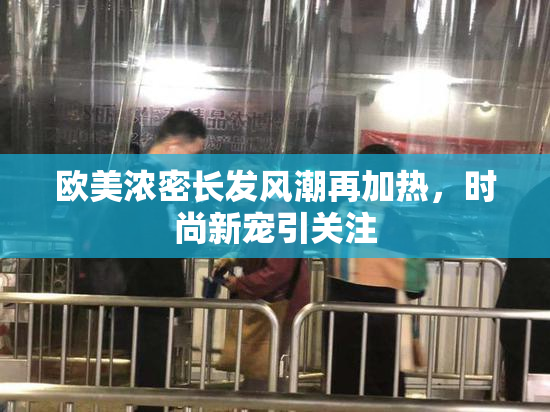 欧美浓密长发风潮再加热，时尚新宠引关注