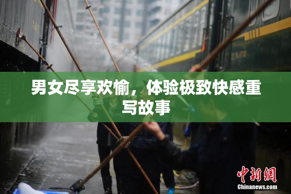 男女尽享欢愉，体验极致快感重写故事