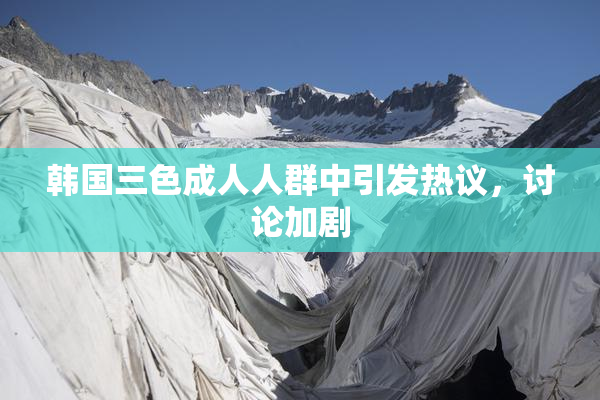 韩国三色成人人群中引发热议，讨论加剧