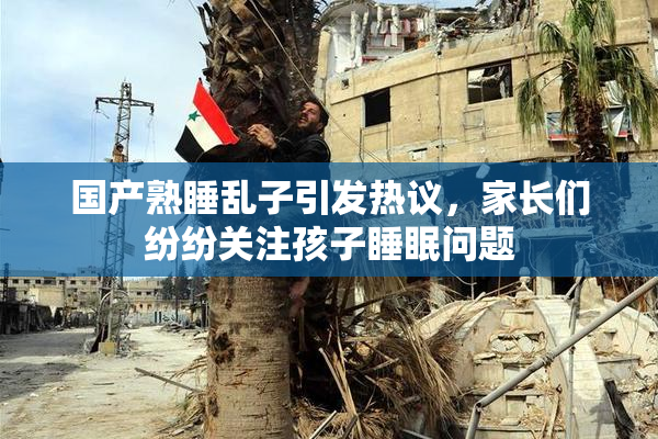 国产熟睡乱子引发热议，家长们纷纷关注孩子睡眠问题