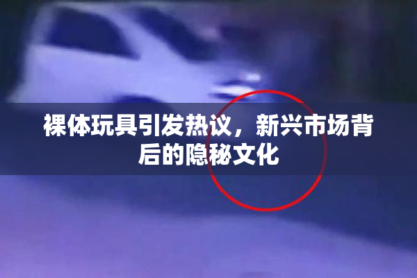 裸体玩具引发热议，新兴市场背后的隐秘文化