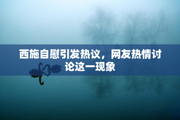 西施自慰引发热议，网友热情讨论这一现象