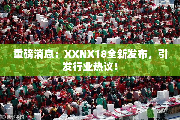 重磅消息：XXNX18全新发布，引发行业热议！