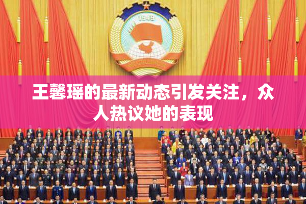 王馨瑶的最新动态引发关注，众人热议她的表现