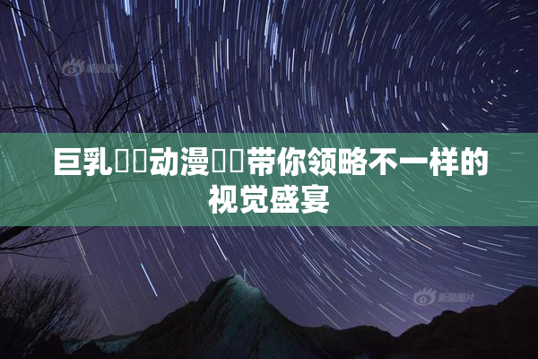 巨乳❌‌动漫❌‌带你领略不一样的视觉盛宴