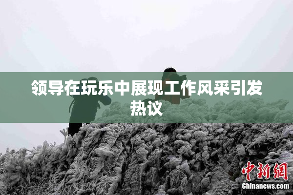 领导在玩乐中展现工作风采引发热议