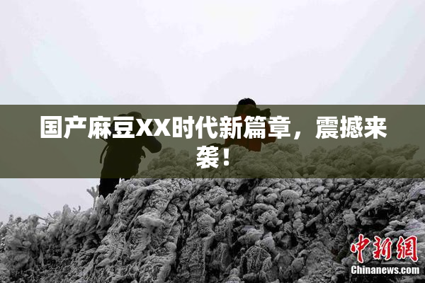 国产麻豆XX时代新篇章，震撼来袭！