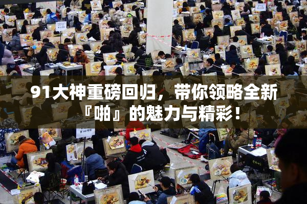 91大神重磅回归，带你领略全新『啪』的魅力与精彩！