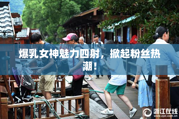 爆乳女神魅力四射，掀起粉丝热潮！