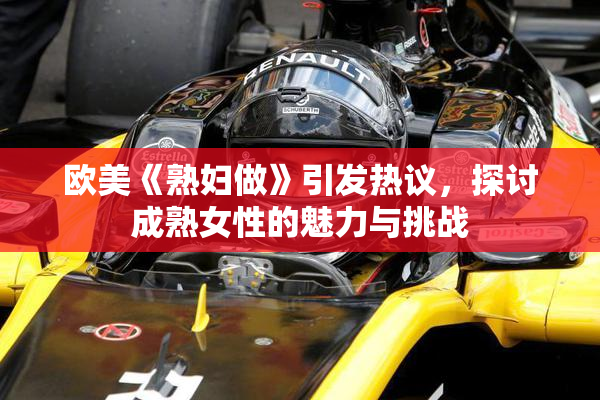 欧美《熟妇做》引发热议，探讨成熟女性的魅力与挑战