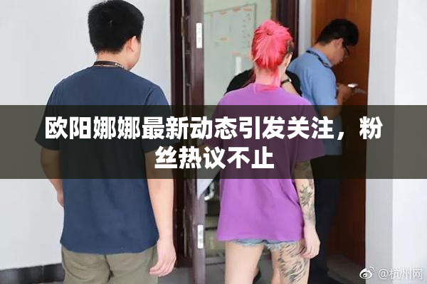 欧阳娜娜最新动态引发关注，粉丝热议不止