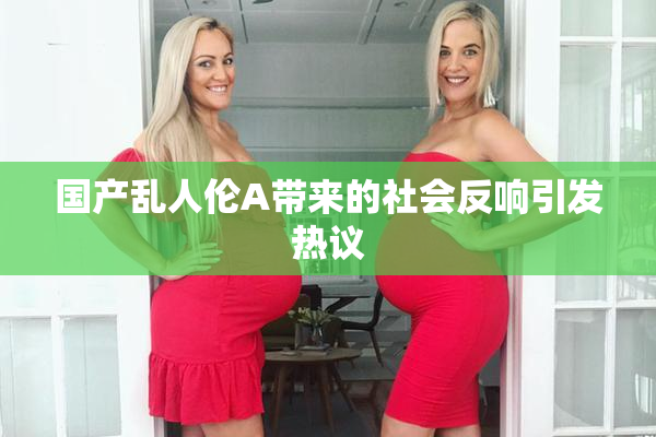 国产乱人伦A带来的社会反响引发热议