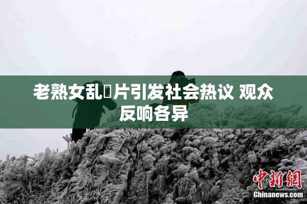 老熟女乱婬片引发社会热议 观众反响各异