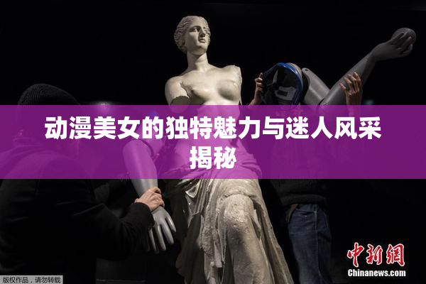 动漫美女的独特魅力与迷人风采揭秘