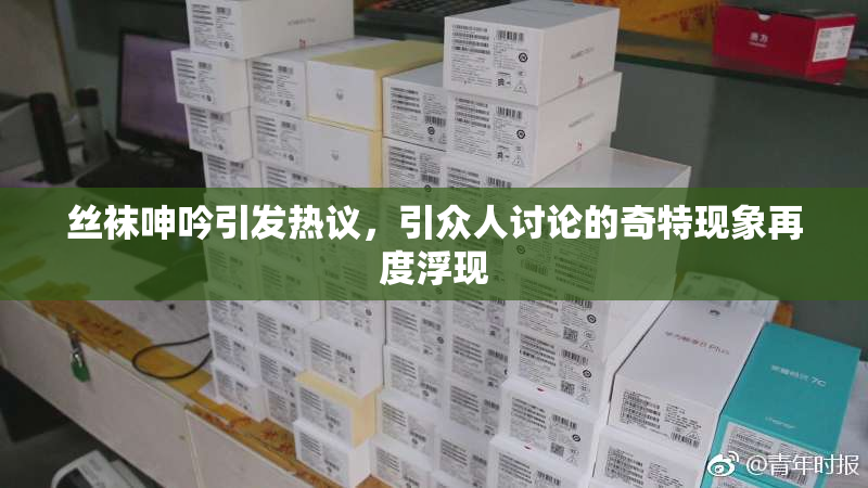 丝袜呻吟引发热议，引众人讨论的奇特现象再度浮现