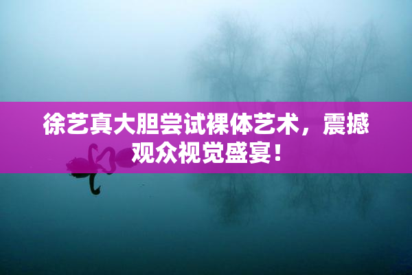 徐艺真大胆尝试裸体艺术，震撼观众视觉盛宴！