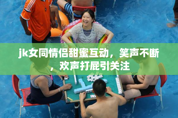 jk女同情侣甜蜜互动，笑声不断，欢声打屁引关注