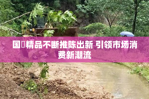 国產精品不断推陈出新 引领市场消费新潮流