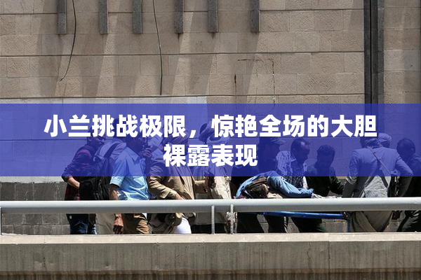 小兰挑战极限，惊艳全场的大胆裸露表现