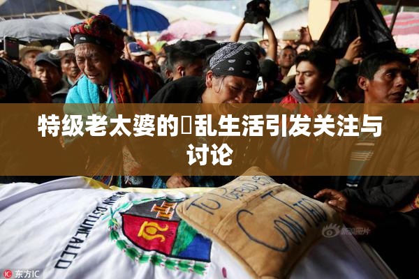 特级老太婆的婬乱生活引发关注与讨论