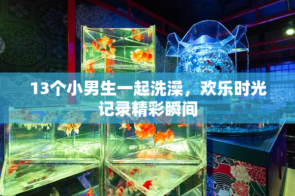 13个小男生一起洗澡，欢乐时光记录精彩瞬间