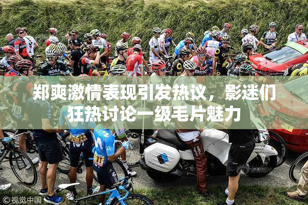 郑爽激情表现引发热议，影迷们狂热讨论一级毛片魅力