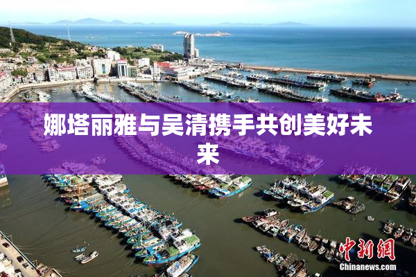 娜塔丽雅与吴清携手共创美好未来