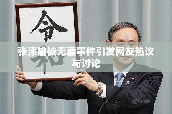 张津瑜被无套事件引发网友热议与讨论