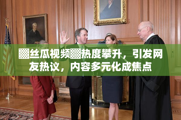▓丝瓜视频▓热度攀升，引发网友热议，内容多元化成焦点