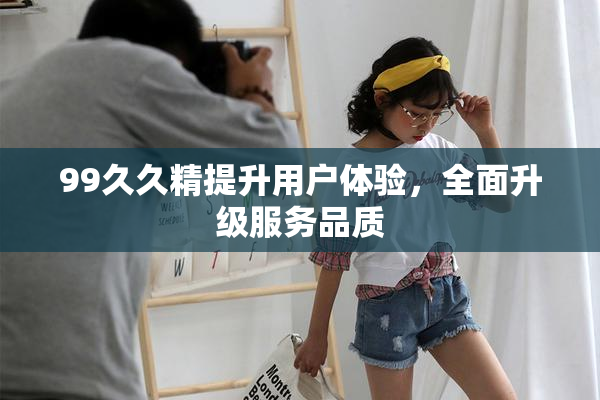 99久久精提升用户体验，全面升级服务品质