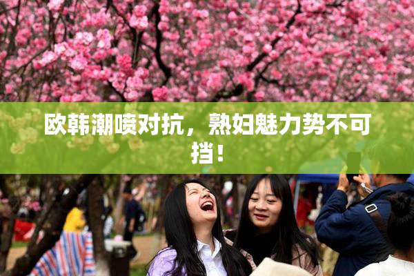 欧韩潮喷对抗，熟妇魅力势不可挡！