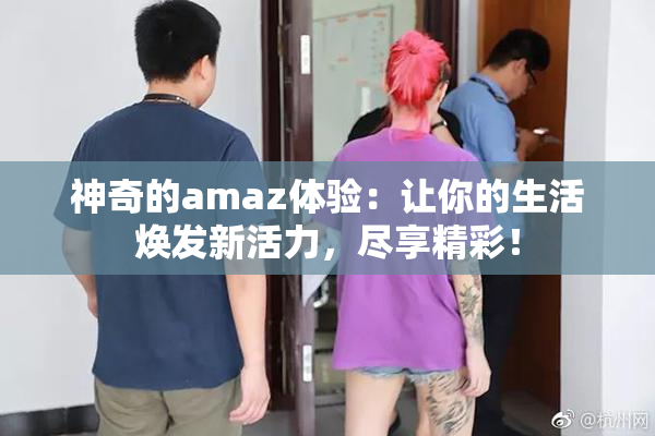 神奇的amaz体验：让你的生活焕发新活力，尽享精彩！
