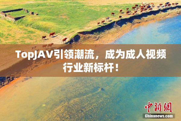 TopJAV引领潮流，成为成人视频行业新标杆！