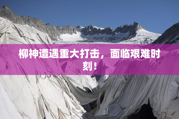 柳神遭遇重大打击，面临艰难时刻！