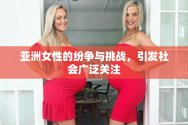 亚洲女性的纷争与挑战，引发社会广泛关注