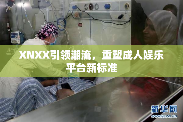 XNXX引领潮流，重塑成人娱乐平台新标准