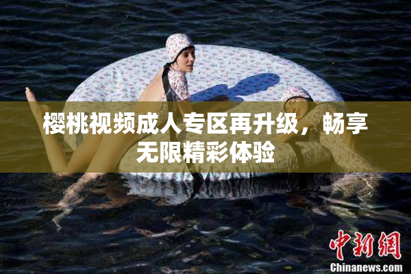 樱桃视频成人专区再升级，畅享无限精彩体验