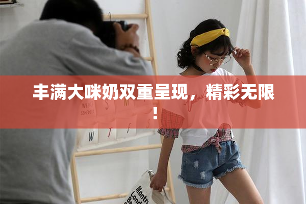 丰满大咪奶双重呈现，精彩无限！