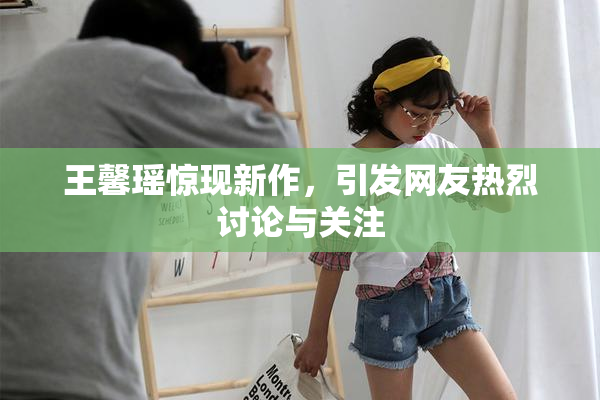 王馨瑶惊现新作，引发网友热烈讨论与关注