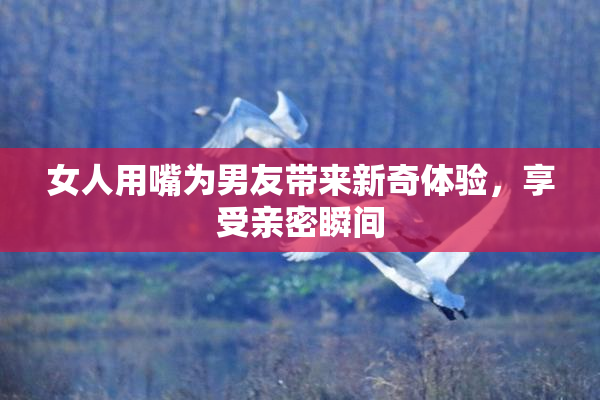 女人用嘴为男友带来新奇体验，享受亲密瞬间
